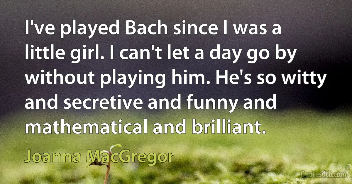 I've played Bach since I was a little girl. I can't let a day go by without playing him. He's so witty and secretive and funny and mathematical and brilliant. (Joanna MacGregor)