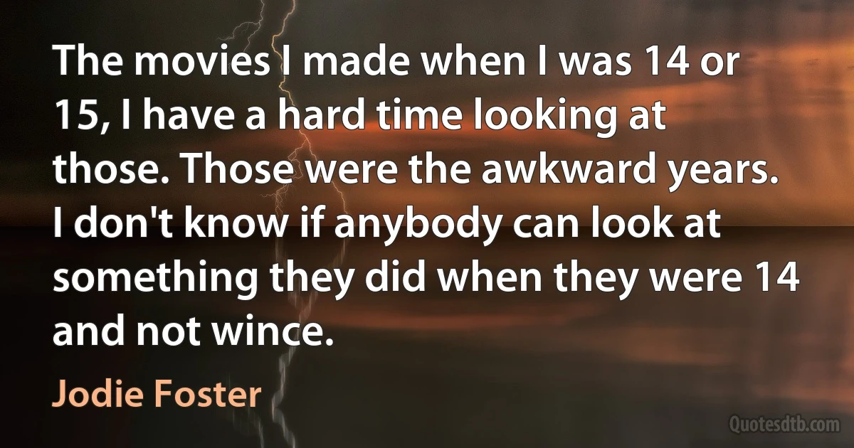 The movies I made when I was 14 or 15, I have a hard time looking at those. Those were the awkward years. I don't know if anybody can look at something they did when they were 14 and not wince. (Jodie Foster)