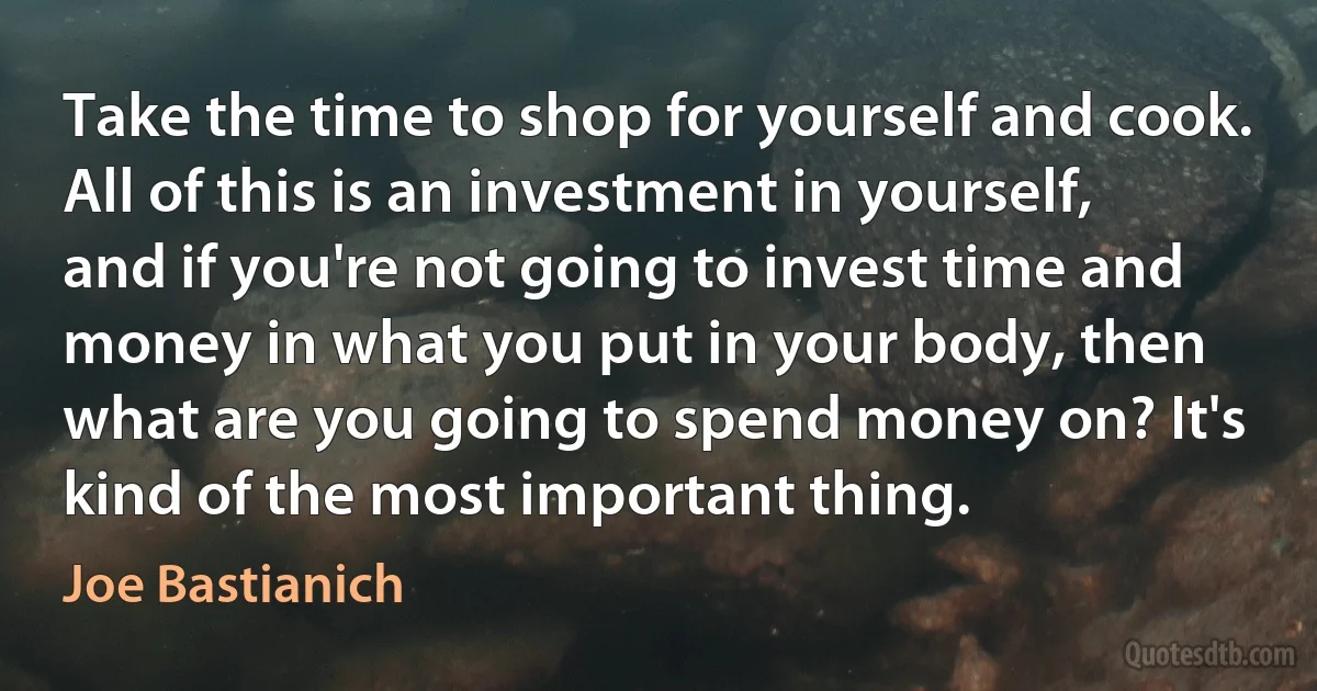 Take the time to shop for yourself and cook. All of this is an investment in yourself, and if you're not going to invest time and money in what you put in your body, then what are you going to spend money on? It's kind of the most important thing. (Joe Bastianich)