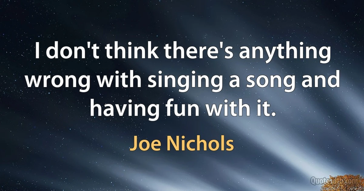 I don't think there's anything wrong with singing a song and having fun with it. (Joe Nichols)