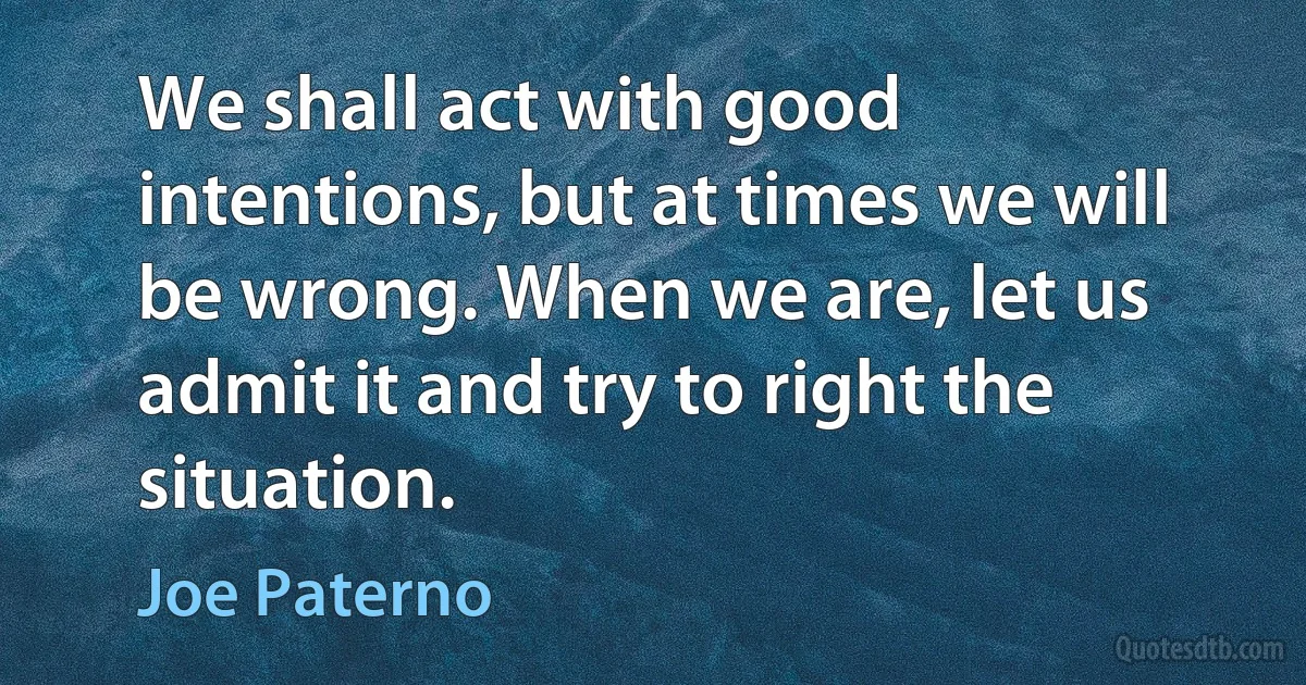 We shall act with good intentions, but at times we will be wrong. When we are, let us admit it and try to right the situation. (Joe Paterno)