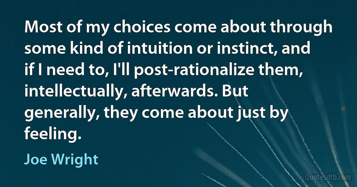 Most of my choices come about through some kind of intuition or instinct, and if I need to, I'll post-rationalize them, intellectually, afterwards. But generally, they come about just by feeling. (Joe Wright)