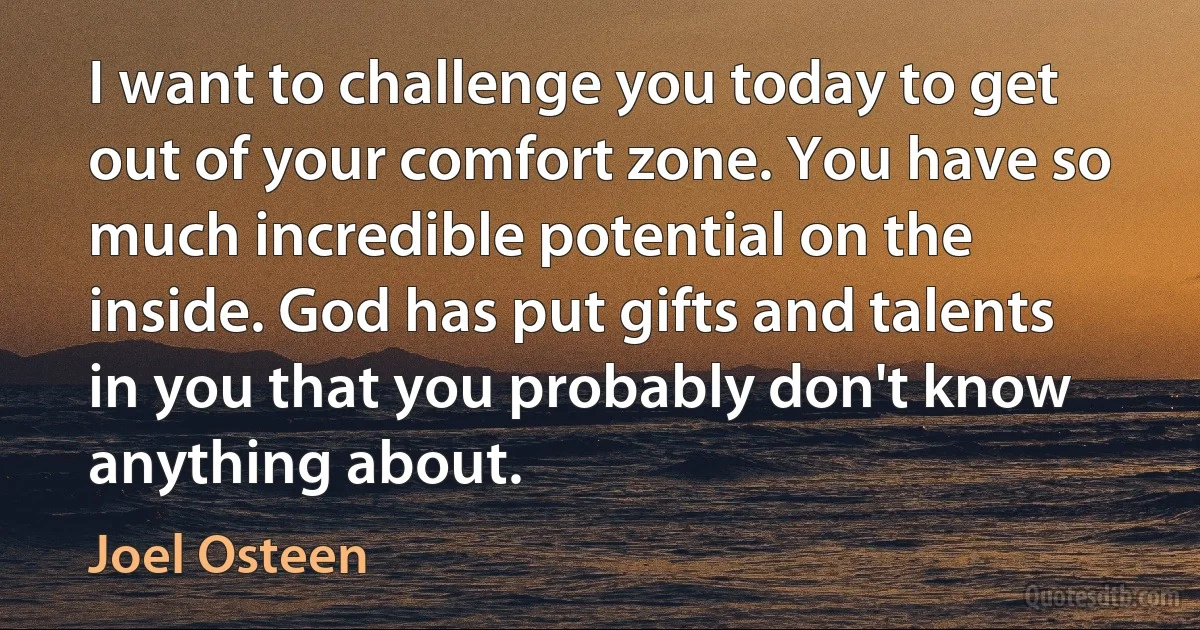 I want to challenge you today to get out of your comfort zone. You have so much incredible potential on the inside. God has put gifts and talents in you that you probably don't know anything about. (Joel Osteen)