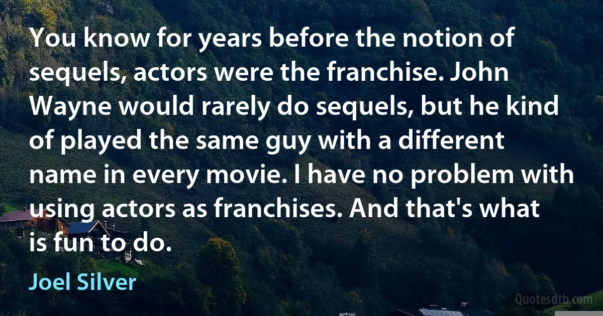 You know for years before the notion of sequels, actors were the franchise. John Wayne would rarely do sequels, but he kind of played the same guy with a different name in every movie. I have no problem with using actors as franchises. And that's what is fun to do. (Joel Silver)