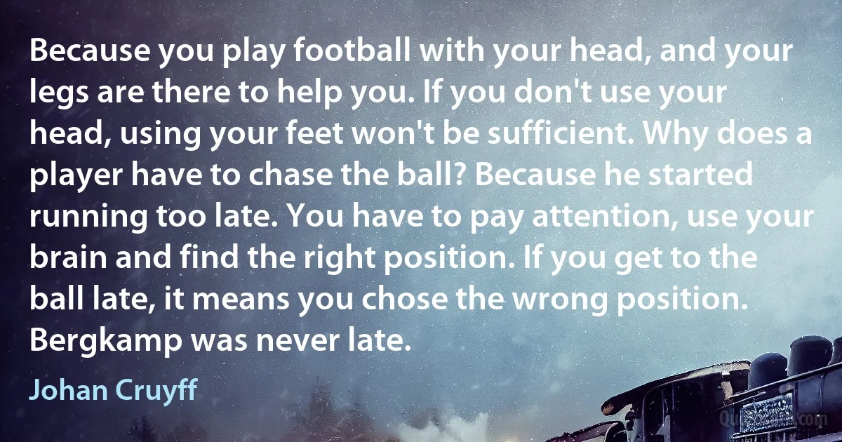 Because you play football with your head, and your legs are there to help you. If you don't use your head, using your feet won't be sufficient. Why does a player have to chase the ball? Because he started running too late. You have to pay attention, use your brain and find the right position. If you get to the ball late, it means you chose the wrong position. Bergkamp was never late. (Johan Cruyff)