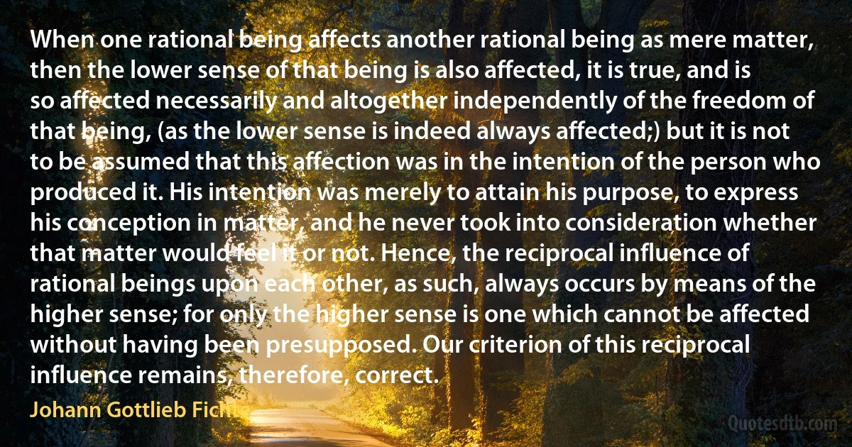 When one rational being affects another rational being as mere matter, then the lower sense of that being is also affected, it is true, and is so affected necessarily and altogether independently of the freedom of that being, (as the lower sense is indeed always affected;) but it is not to be assumed that this affection was in the intention of the person who produced it. His intention was merely to attain his purpose, to express his conception in matter, and he never took into consideration whether that matter would feel it or not. Hence, the reciprocal influence of rational beings upon each other, as such, always occurs by means of the higher sense; for only the higher sense is one which cannot be affected without having been presupposed. Our criterion of this reciprocal influence remains, therefore, correct. (Johann Gottlieb Fichte)