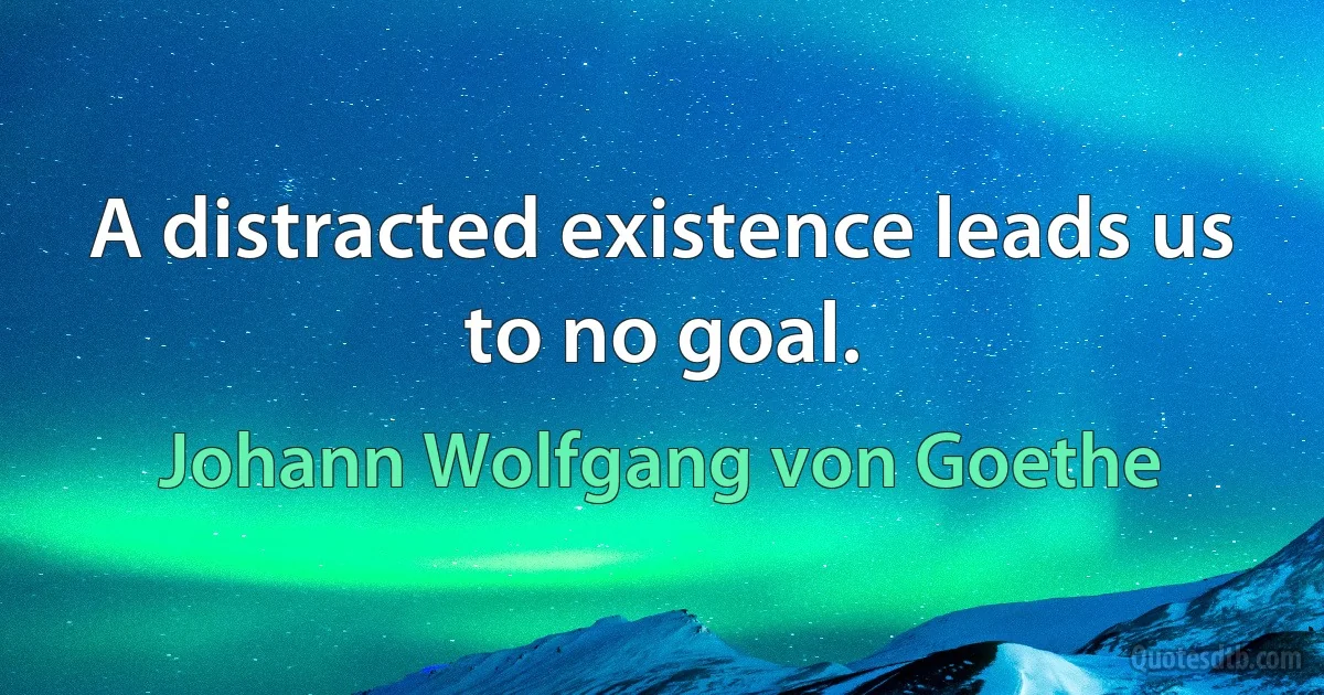 A distracted existence leads us to no goal. (Johann Wolfgang von Goethe)