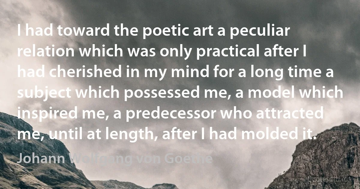 I had toward the poetic art a peculiar relation which was only practical after I had cherished in my mind for a long time a subject which possessed me, a model which inspired me, a predecessor who attracted me, until at length, after I had molded it. (Johann Wolfgang von Goethe)