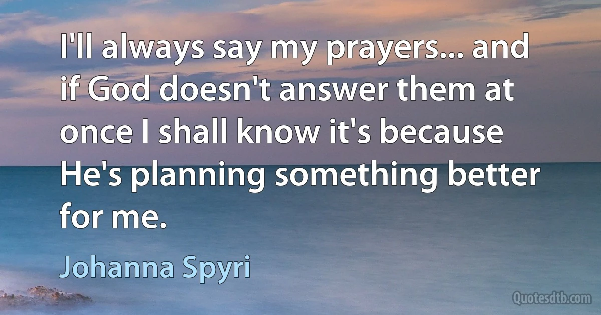 I'll always say my prayers... and if God doesn't answer them at once I shall know it's because He's planning something better for me. (Johanna Spyri)