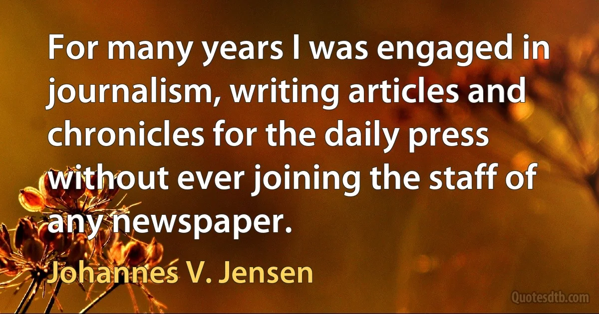 For many years I was engaged in journalism, writing articles and chronicles for the daily press without ever joining the staff of any newspaper. (Johannes V. Jensen)