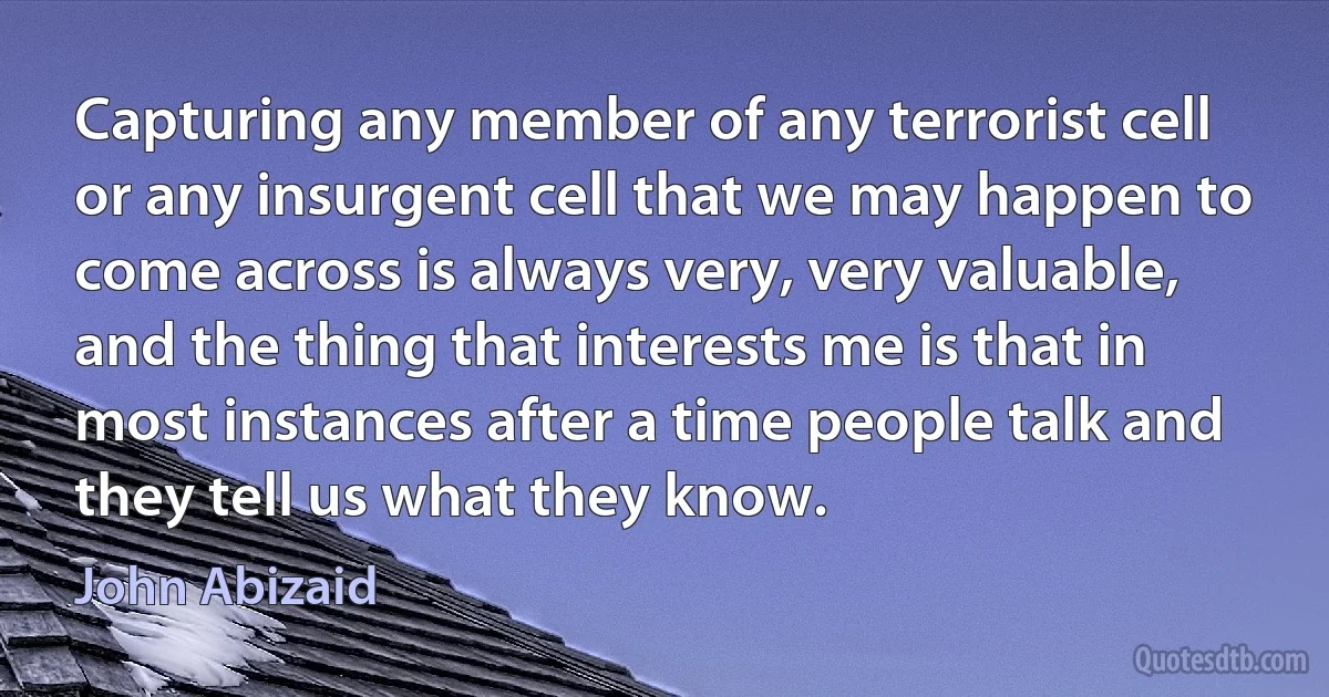 Capturing any member of any terrorist cell or any insurgent cell that we may happen to come across is always very, very valuable, and the thing that interests me is that in most instances after a time people talk and they tell us what they know. (John Abizaid)