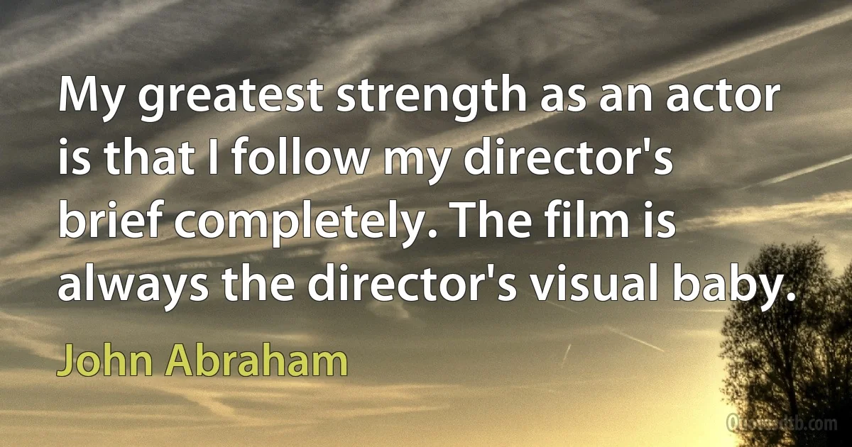 My greatest strength as an actor is that I follow my director's brief completely. The film is always the director's visual baby. (John Abraham)