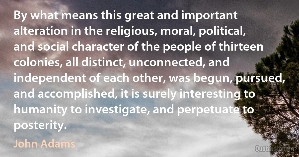 By what means this great and important alteration in the religious, moral, political, and social character of the people of thirteen colonies, all distinct, unconnected, and independent of each other, was begun, pursued, and accomplished, it is surely interesting to humanity to investigate, and perpetuate to posterity. (John Adams)