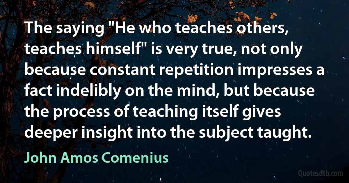 The saying "He who teaches others, teaches himself" is very true, not only because constant repetition impresses a fact indelibly on the mind, but because the process of teaching itself gives deeper insight into the subject taught. (John Amos Comenius)