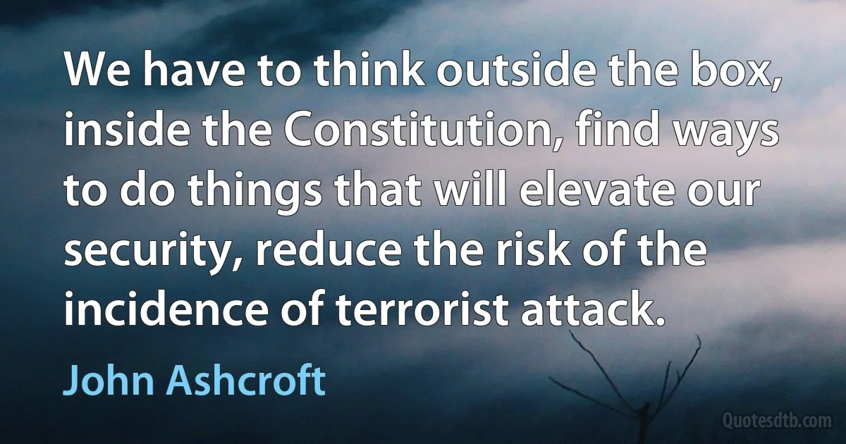 We have to think outside the box, inside the Constitution, find ways to do things that will elevate our security, reduce the risk of the incidence of terrorist attack. (John Ashcroft)