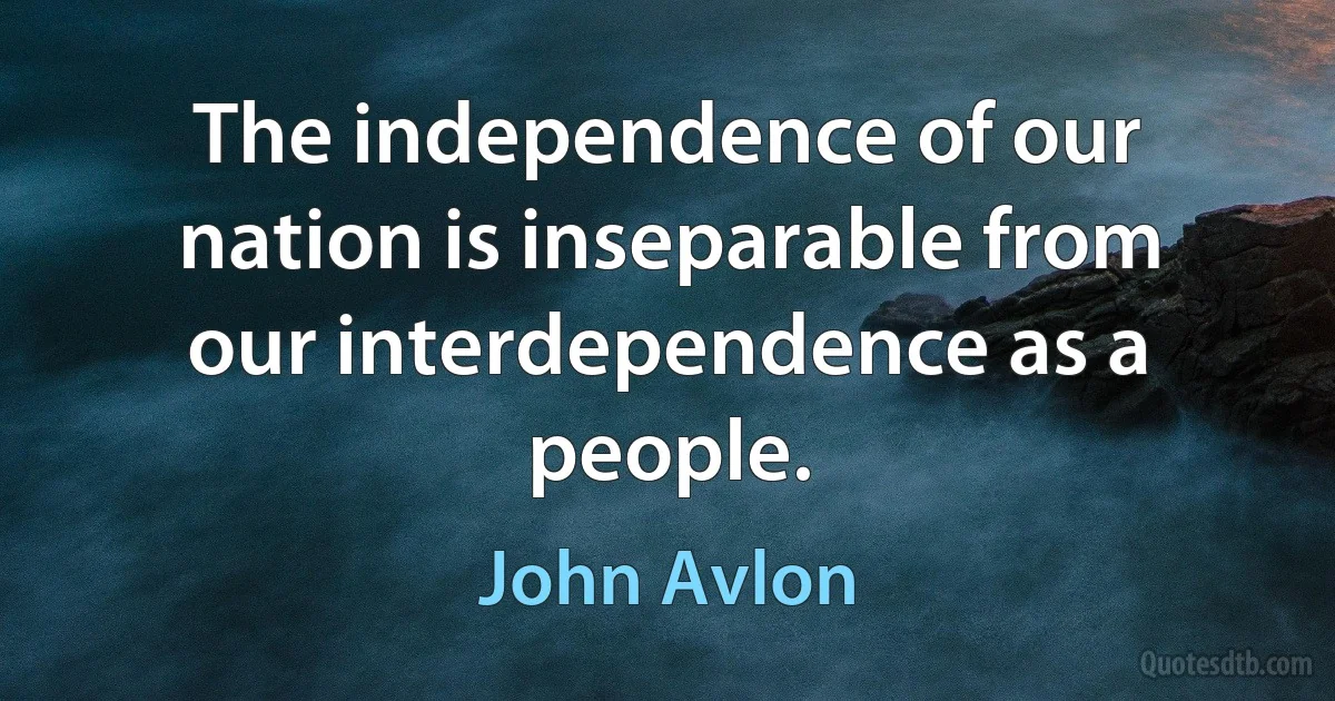 The independence of our nation is inseparable from our interdependence as a people. (John Avlon)