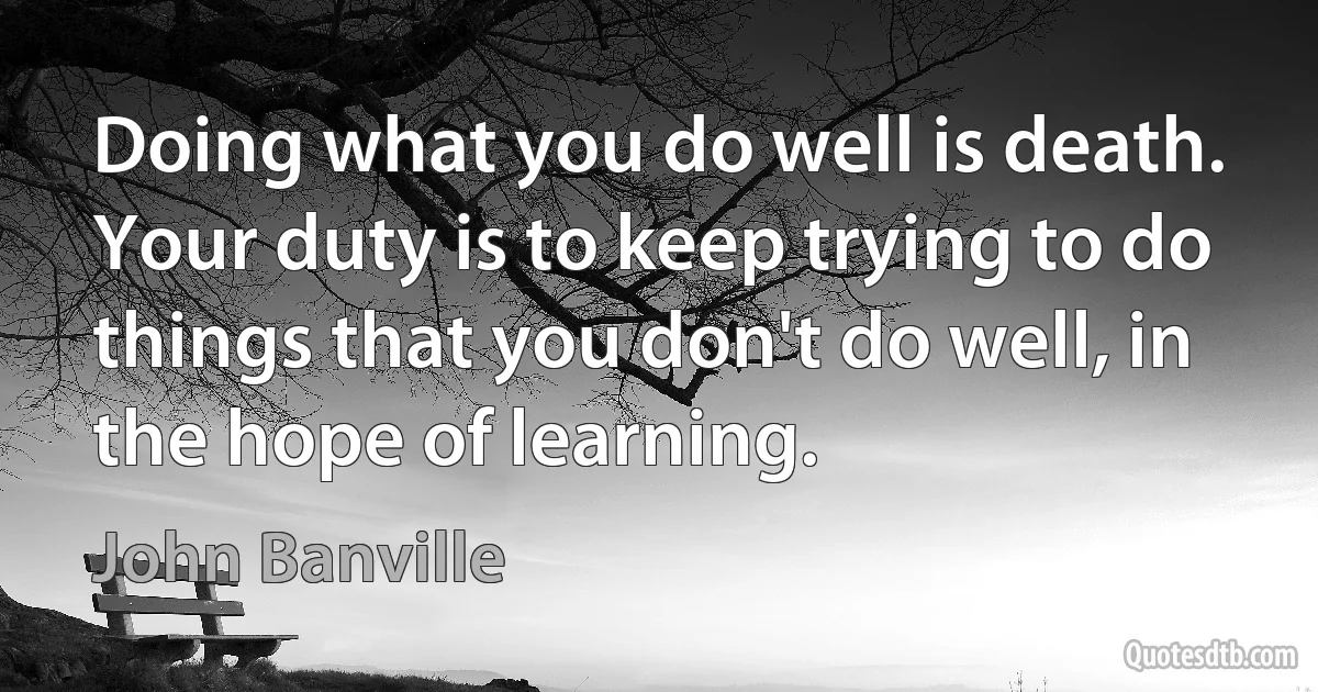 Doing what you do well is death. Your duty is to keep trying to do things that you don't do well, in the hope of learning. (John Banville)