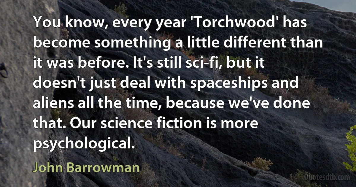 You know, every year 'Torchwood' has become something a little different than it was before. It's still sci-fi, but it doesn't just deal with spaceships and aliens all the time, because we've done that. Our science fiction is more psychological. (John Barrowman)