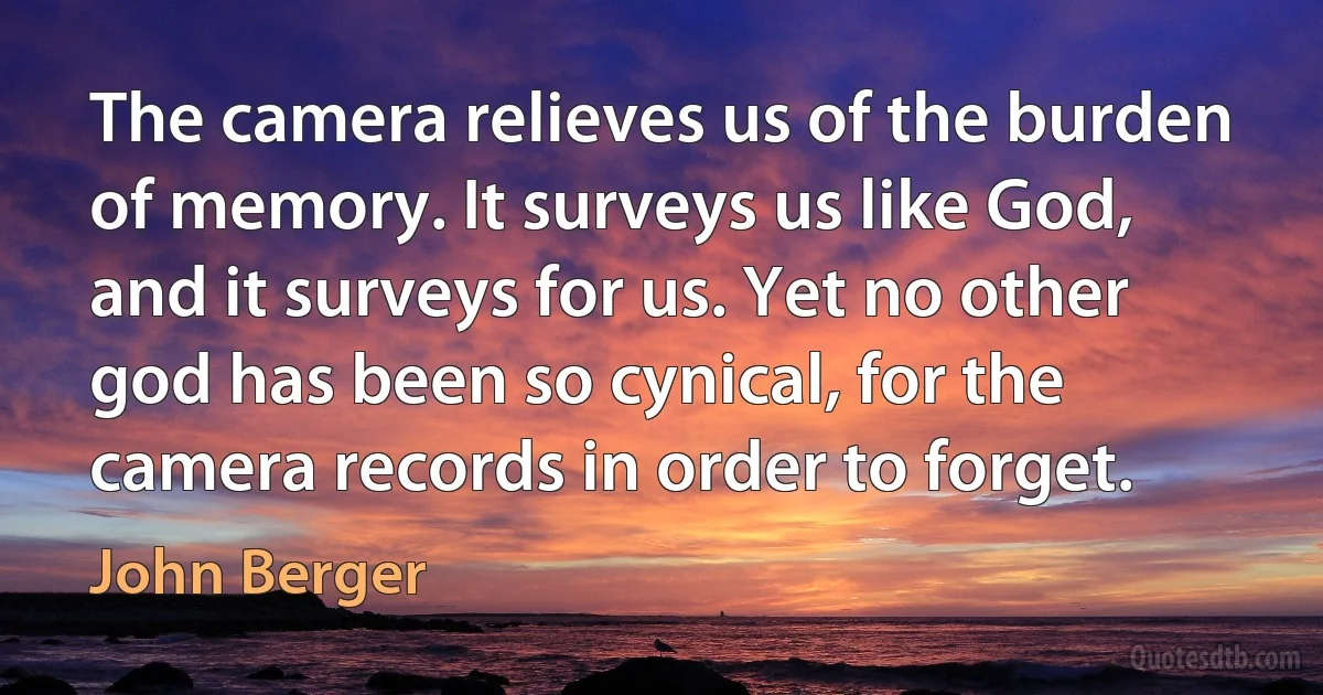 The camera relieves us of the burden of memory. It surveys us like God, and it surveys for us. Yet no other god has been so cynical, for the camera records in order to forget. (John Berger)