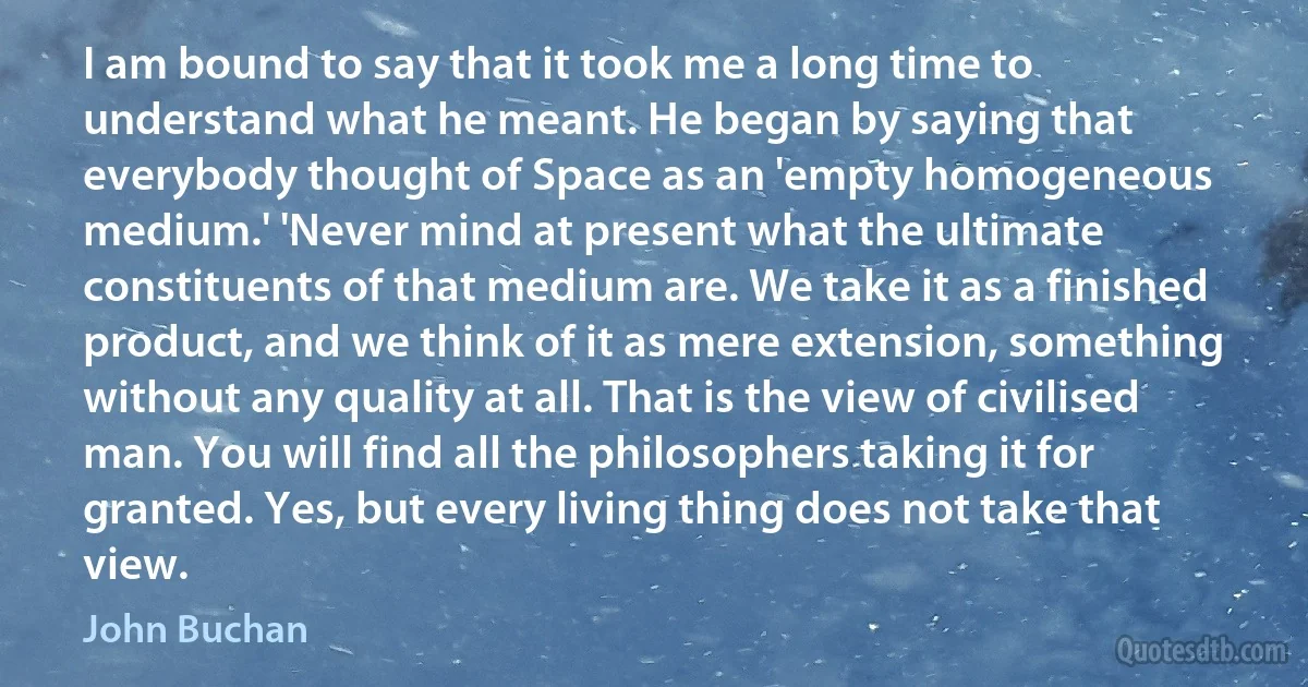 I am bound to say that it took me a long time to understand what he meant. He began by saying that everybody thought of Space as an 'empty homogeneous medium.' 'Never mind at present what the ultimate constituents of that medium are. We take it as a finished product, and we think of it as mere extension, something without any quality at all. That is the view of civilised man. You will find all the philosophers taking it for granted. Yes, but every living thing does not take that view. (John Buchan)