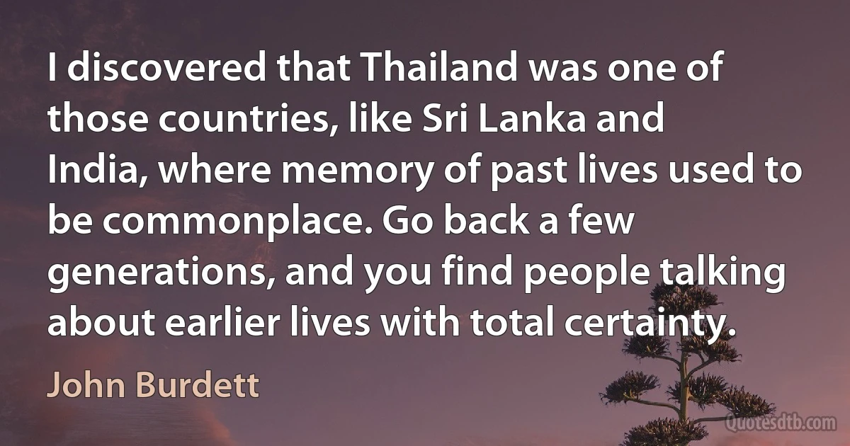 I discovered that Thailand was one of those countries, like Sri Lanka and India, where memory of past lives used to be commonplace. Go back a few generations, and you find people talking about earlier lives with total certainty. (John Burdett)