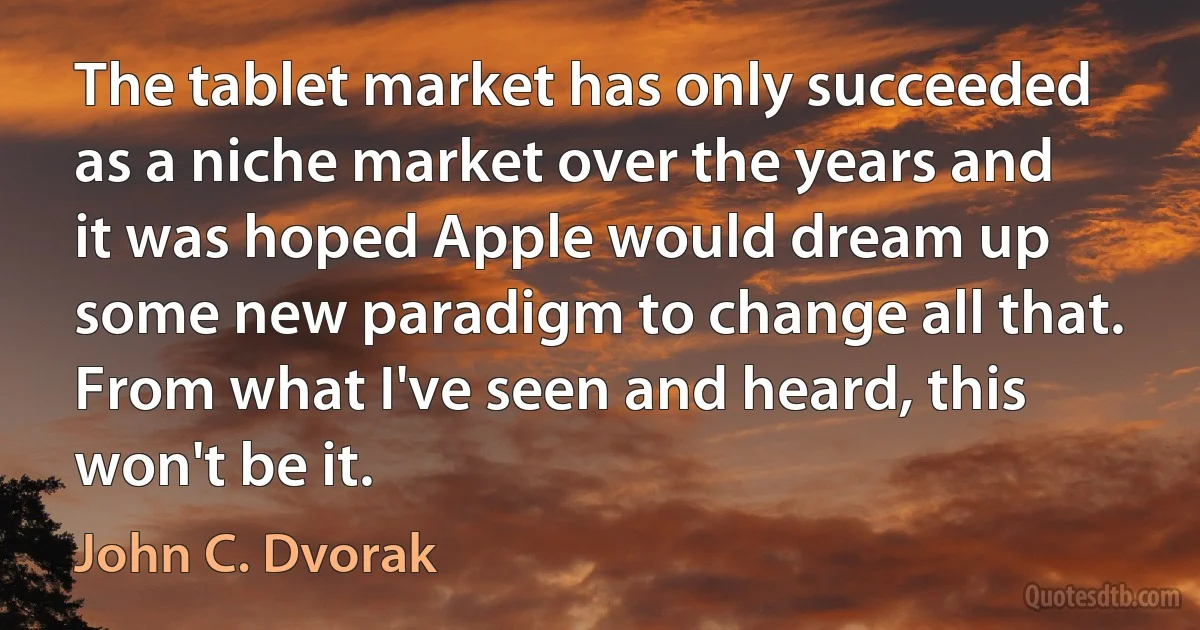 The tablet market has only succeeded as a niche market over the years and it was hoped Apple would dream up some new paradigm to change all that. From what I've seen and heard, this won't be it. (John C. Dvorak)