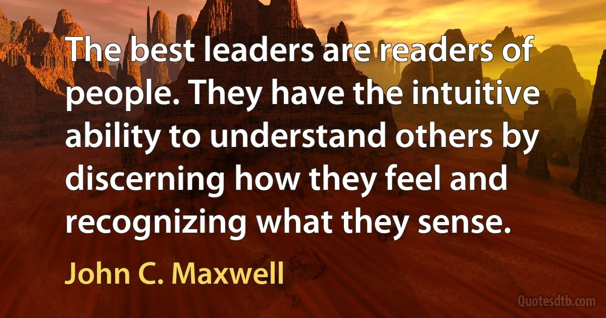 The best leaders are readers of people. They have the intuitive ability to understand others by discerning how they feel and recognizing what they sense. (John C. Maxwell)