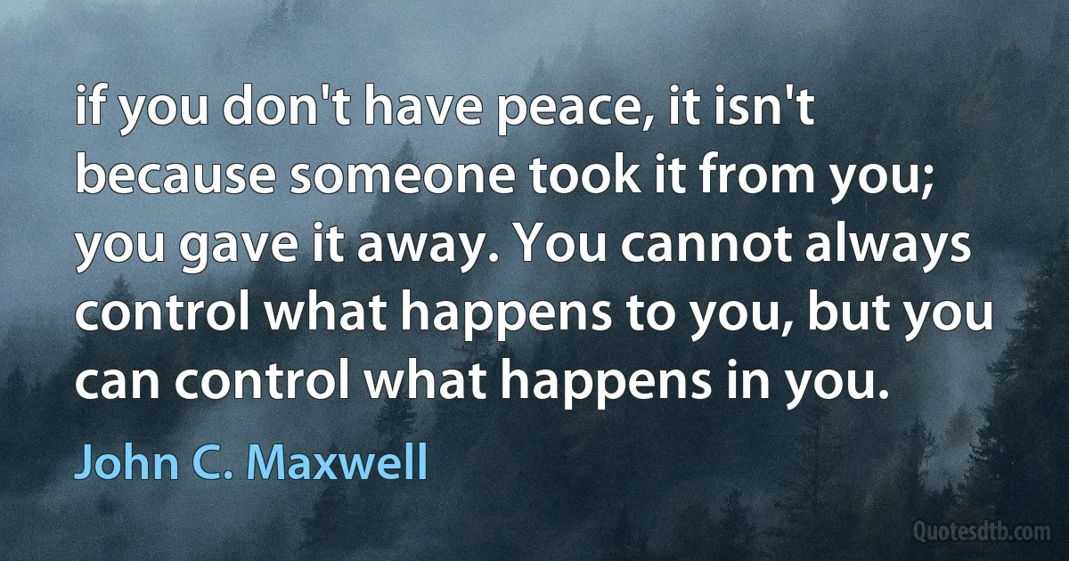 if you don't have peace, it isn't because someone took it from you; you gave it away. You cannot always control what happens to you, but you can control what happens in you. (John C. Maxwell)