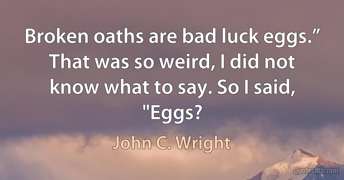 Broken oaths are bad luck eggs.”
That was so weird, I did not know what to say. So I said, "Eggs? (John C. Wright)