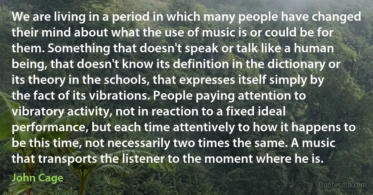 We are living in a period in which many people have changed their mind about what the use of music is or could be for them. Something that doesn't speak or talk like a human being, that doesn't know its definition in the dictionary or its theory in the schools, that expresses itself simply by the fact of its vibrations. People paying attention to vibratory activity, not in reaction to a fixed ideal performance, but each time attentively to how it happens to be this time, not necessarily two times the same. A music that transports the listener to the moment where he is. (John Cage)