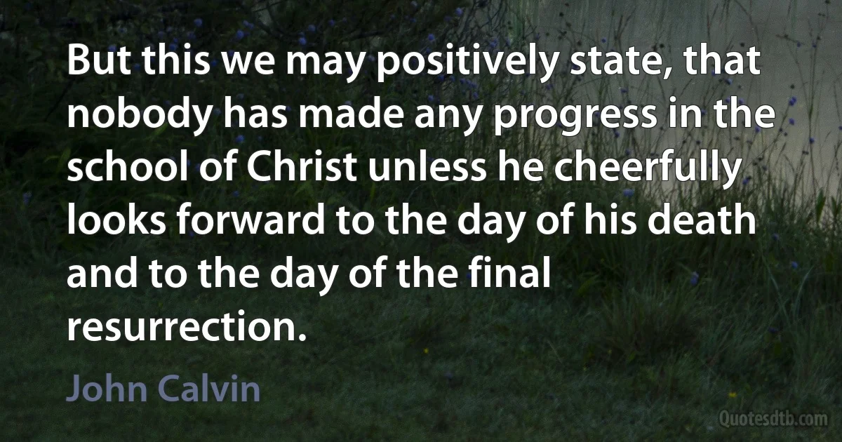 But this we may positively state, that nobody has made any progress in the school of Christ unless he cheerfully looks forward to the day of his death and to the day of the final resurrection. (John Calvin)