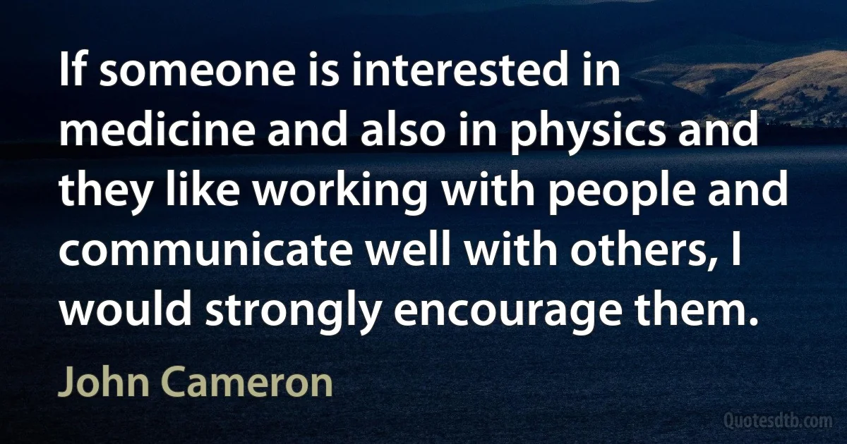 If someone is interested in medicine and also in physics and they like working with people and communicate well with others, I would strongly encourage them. (John Cameron)