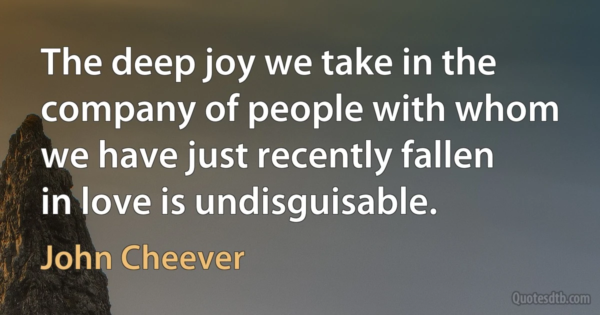 The deep joy we take in the company of people with whom we have just recently fallen in love is undisguisable. (John Cheever)