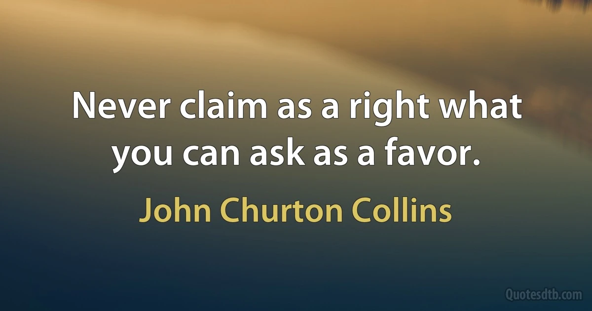 Never claim as a right what you can ask as a favor. (John Churton Collins)