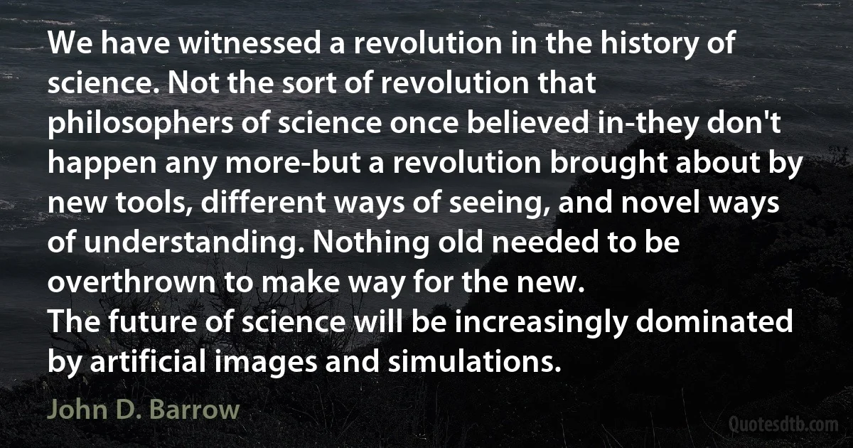 We have witnessed a revolution in the history of science. Not the sort of revolution that philosophers of science once believed in-they don't happen any more-but a revolution brought about by new tools, different ways of seeing, and novel ways of understanding. Nothing old needed to be overthrown to make way for the new.
The future of science will be increasingly dominated by artificial images and simulations. (John D. Barrow)