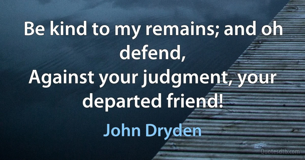 Be kind to my remains; and oh defend,
Against your judgment, your departed friend! (John Dryden)