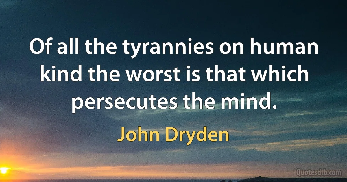 Of all the tyrannies on human kind the worst is that which persecutes the mind. (John Dryden)