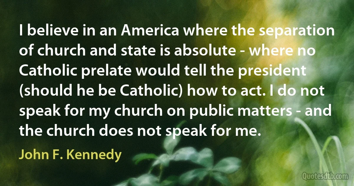 I believe in an America where the separation of church and state is absolute - where no Catholic prelate would tell the president (should he be Catholic) how to act. I do not speak for my church on public matters - and the church does not speak for me. (John F. Kennedy)