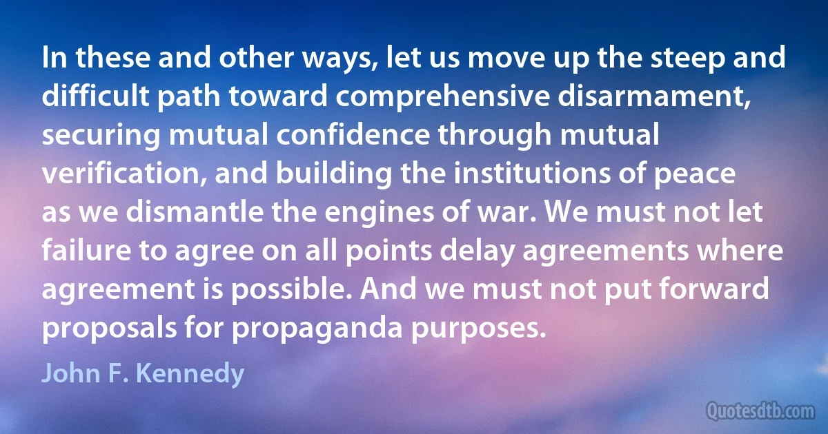 In these and other ways, let us move up the steep and difficult path toward comprehensive disarmament, securing mutual confidence through mutual verification, and building the institutions of peace as we dismantle the engines of war. We must not let failure to agree on all points delay agreements where agreement is possible. And we must not put forward proposals for propaganda purposes. (John F. Kennedy)