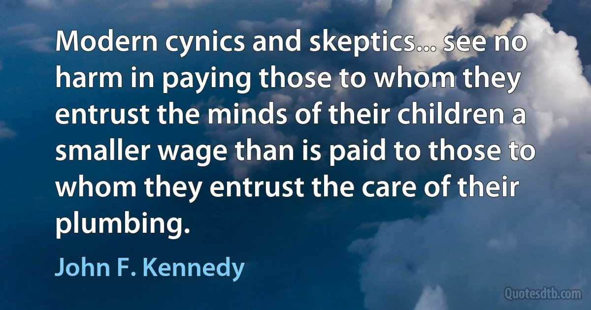 Modern cynics and skeptics... see no harm in paying those to whom they entrust the minds of their children a smaller wage than is paid to those to whom they entrust the care of their plumbing. (John F. Kennedy)