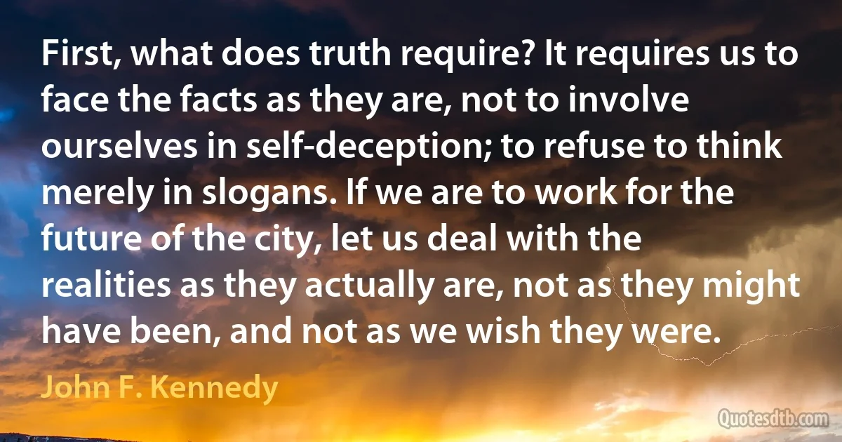 First, what does truth require? It requires us to face the facts as they are, not to involve ourselves in self-deception; to refuse to think merely in slogans. If we are to work for the future of the city, let us deal with the realities as they actually are, not as they might have been, and not as we wish they were. (John F. Kennedy)