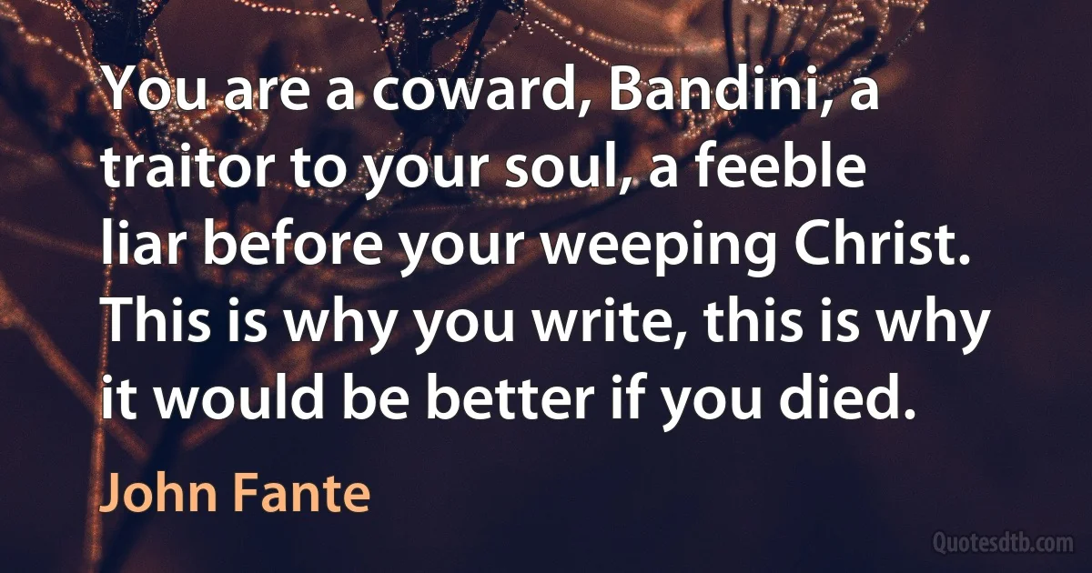 You are a coward, Bandini, a traitor to your soul, a feeble liar before your weeping Christ. This is why you write, this is why it would be better if you died. (John Fante)