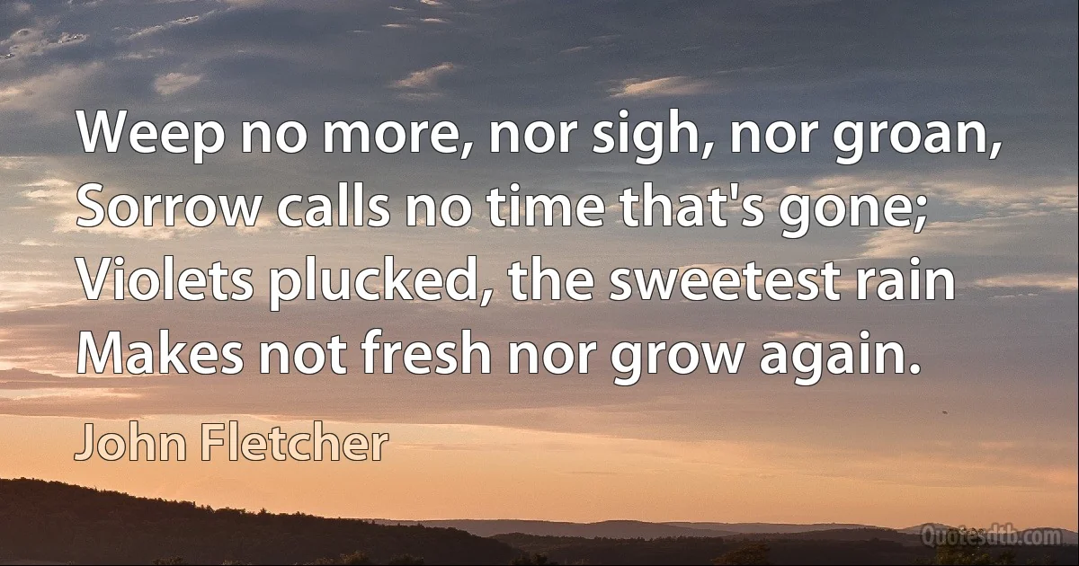 Weep no more, nor sigh, nor groan,
Sorrow calls no time that's gone;
Violets plucked, the sweetest rain
Makes not fresh nor grow again. (John Fletcher)