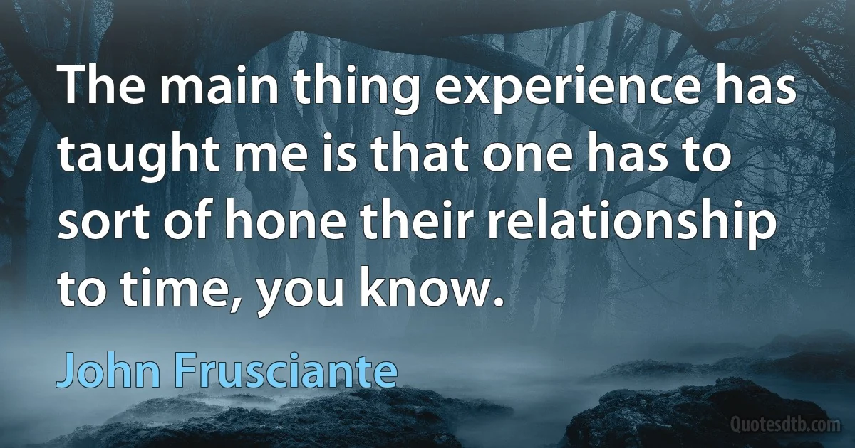 The main thing experience has taught me is that one has to sort of hone their relationship to time, you know. (John Frusciante)