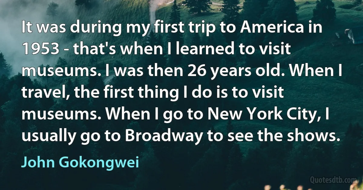 It was during my first trip to America in 1953 - that's when I learned to visit museums. I was then 26 years old. When I travel, the first thing I do is to visit museums. When I go to New York City, I usually go to Broadway to see the shows. (John Gokongwei)