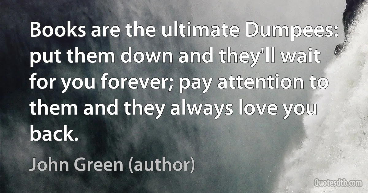 Books are the ultimate Dumpees: put them down and they'll wait for you forever; pay attention to them and they always love you back. (John Green (author))