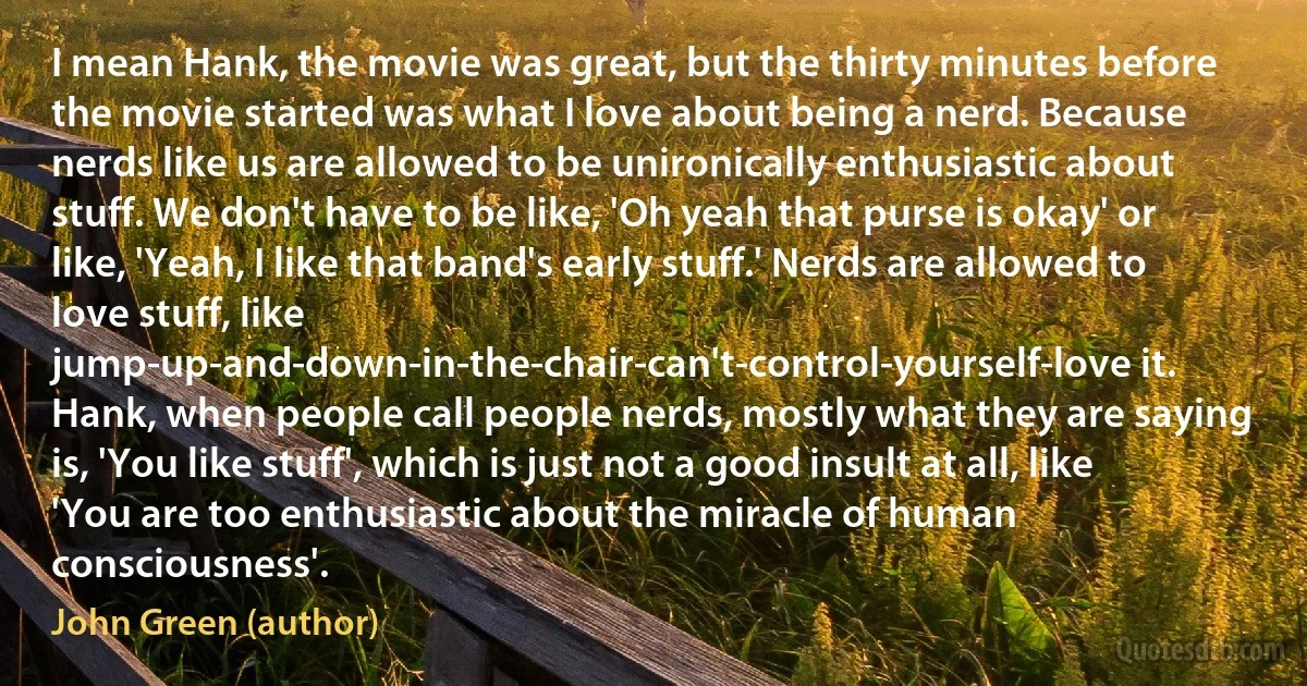 I mean Hank, the movie was great, but the thirty minutes before the movie started was what I love about being a nerd. Because nerds like us are allowed to be unironically enthusiastic about stuff. We don't have to be like, 'Oh yeah that purse is okay' or like, 'Yeah, I like that band's early stuff.' Nerds are allowed to love stuff, like jump-up-and-down-in-the-chair-can't-control-yourself-love it. Hank, when people call people nerds, mostly what they are saying is, 'You like stuff', which is just not a good insult at all, like 'You are too enthusiastic about the miracle of human consciousness'. (John Green (author))