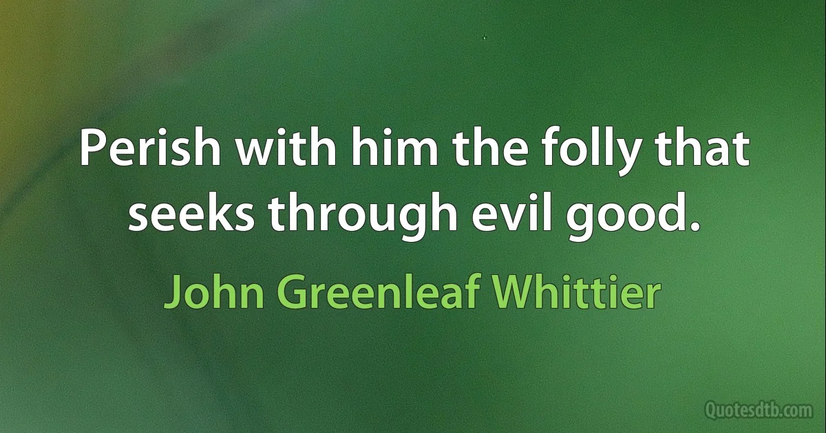 Perish with him the folly that seeks through evil good. (John Greenleaf Whittier)