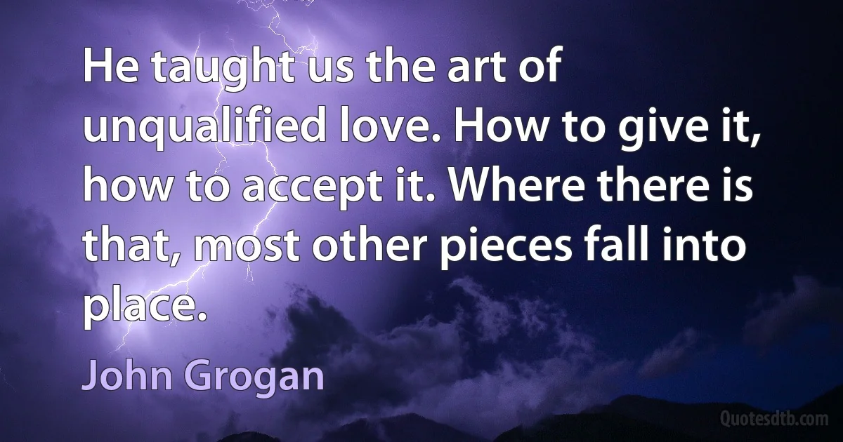 He taught us the art of unqualified love. How to give it, how to accept it. Where there is that, most other pieces fall into place. (John Grogan)