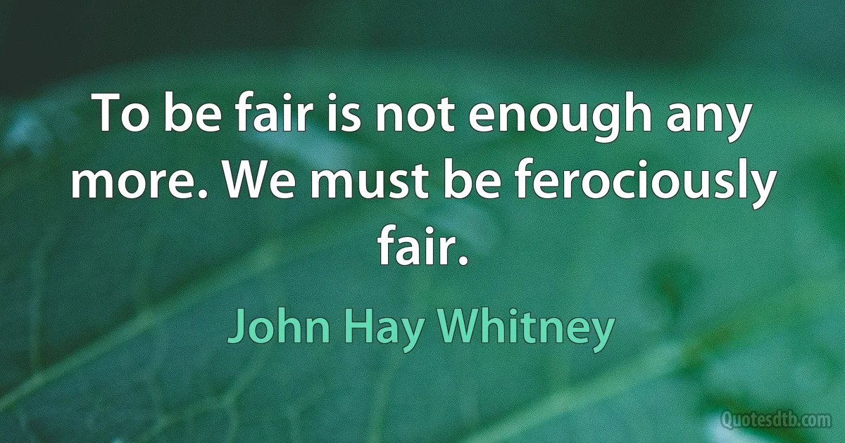 To be fair is not enough any more. We must be ferociously fair. (John Hay Whitney)